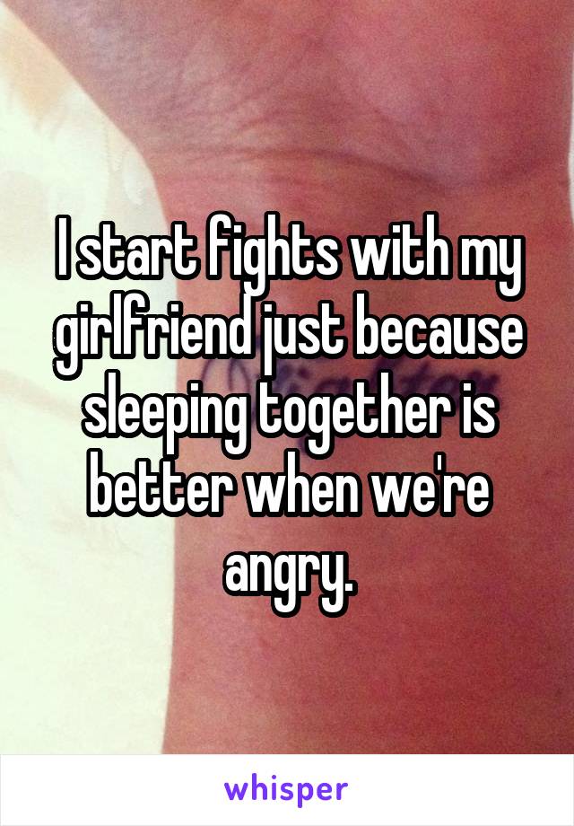 I start fights with my girlfriend just because sleeping together is better when we're angry.