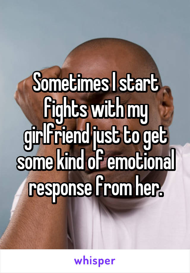 Sometimes I start fights with my girlfriend just to get some kind of emotional response from her.