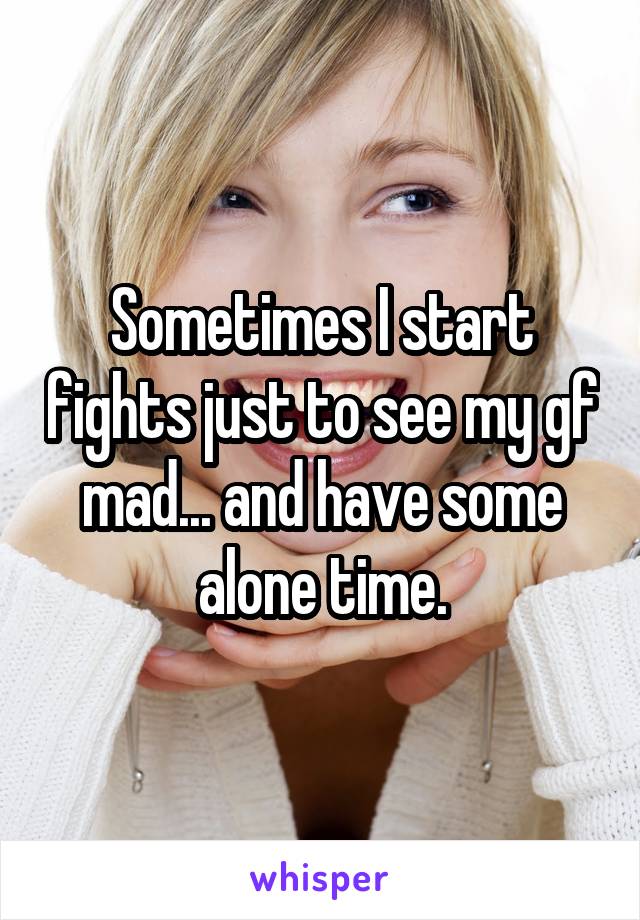 Sometimes I start fights just to see my gf mad... and have some alone time.