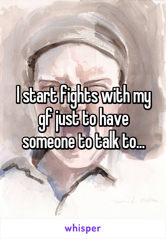 I start fights with my gf just to have someone to talk to...