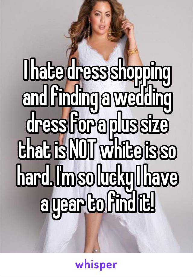 I hate dress shopping and finding a wedding dress for a plus size that is NOT white is so hard. I'm so lucky I have a year to find it!