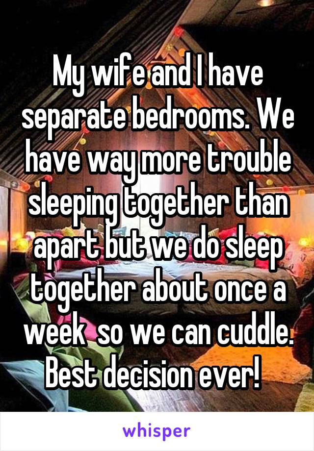 My wife and I have separate bedrooms. We have way more trouble sleeping together than apart but we do sleep together about once a week  so we can cuddle. Best decision ever!  