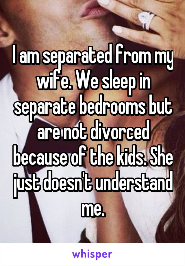 I am separated from my wife. We sleep in separate bedrooms but are not divorced because of the kids. She just doesn't understand me.