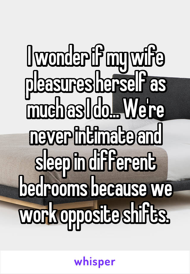 I wonder if my wife pleasures herself as much as I do... We're never intimate and sleep in different bedrooms because we work opposite shifts. 