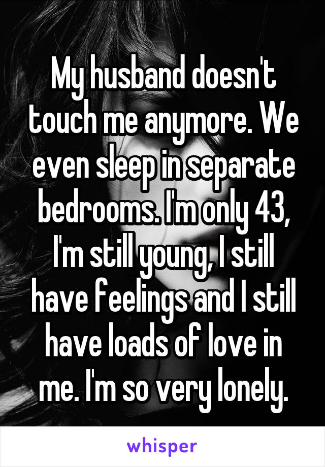 My husband doesn't touch me anymore. We even sleep in separate bedrooms. I'm only 43, I'm still young, I still have feelings and I still have loads of love in me. I'm so very lonely.