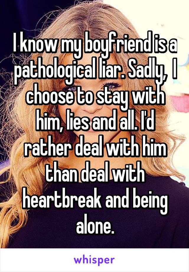 I know my boyfriend is a pathological liar. Sadly,  I choose to stay with him, lies and all. I'd rather deal with him than deal with heartbreak and being alone.