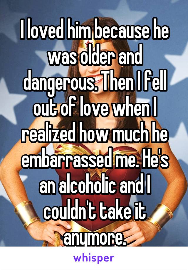 I loved him because he was older and dangerous. Then I fell out of love when I realized how much he embarrassed me. He's an alcoholic and I couldn't take it anymore.