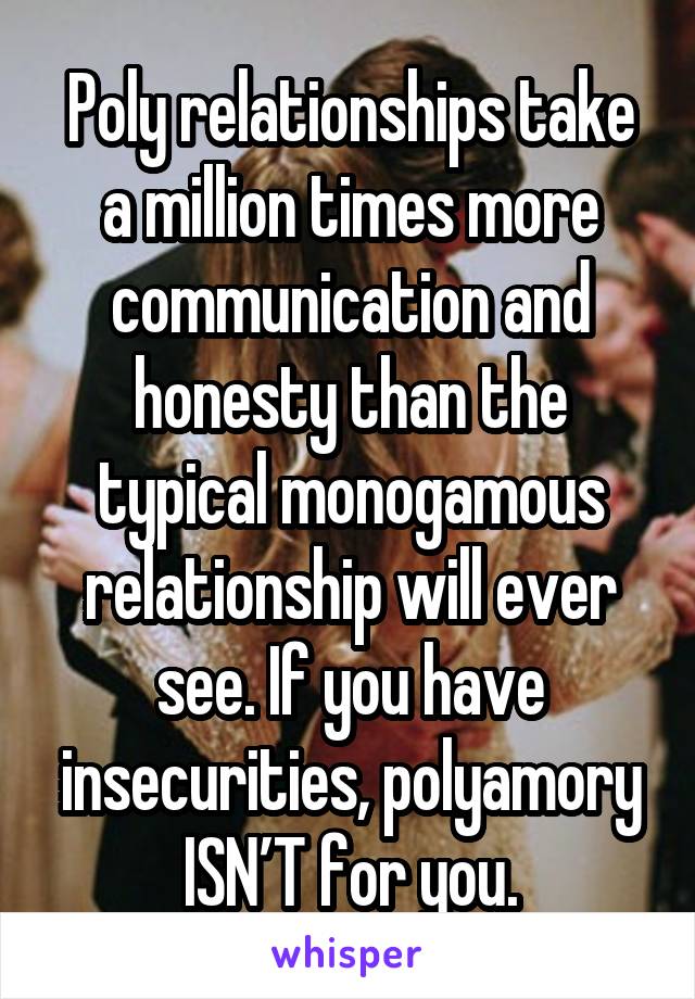 Poly relationships take a million times more communication and honesty than the typical monogamous relationship will ever see. If you have insecurities, polyamory ISN’T for you.