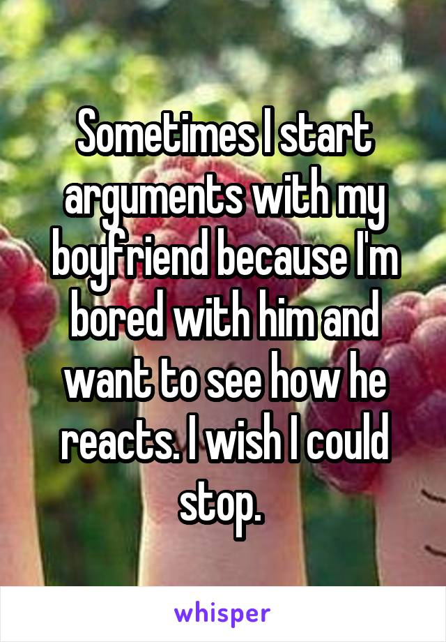 Sometimes I start arguments with my boyfriend because I'm bored with him and want to see how he reacts. I wish I could stop. 