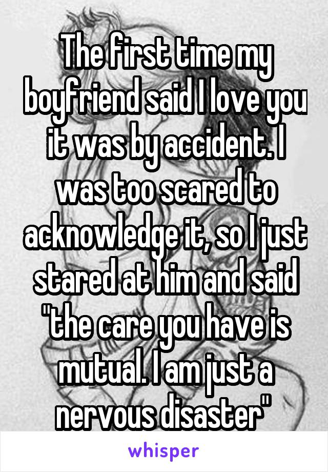 The first time my boyfriend said I love you it was by accident. I was too scared to acknowledge it, so I just stared at him and said "the care you have is mutual. I am just a nervous disaster" 