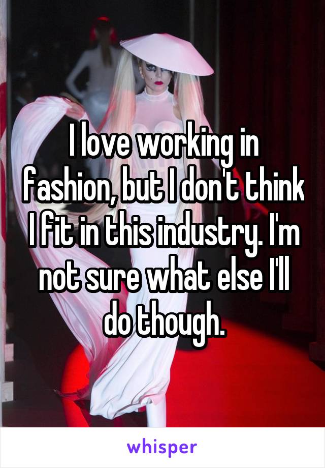 I love working in fashion, but I don't think I fit in this industry. I'm not sure what else I'll do though.