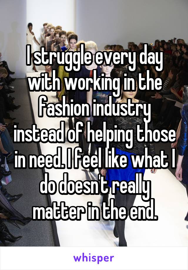 I struggle every day with working in the fashion industry instead of helping those in need. I feel like what I do doesn't really matter in the end.