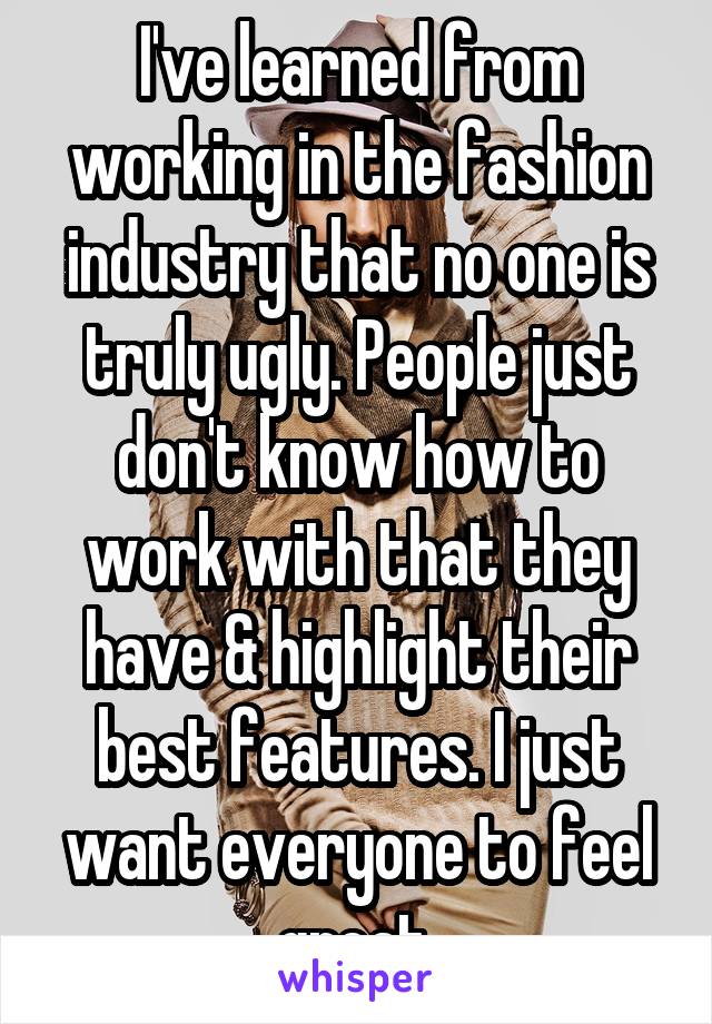 I've learned from working in the fashion industry that no one is truly ugly. People just don't know how to work with that they have & highlight their best features. I just want everyone to feel great.