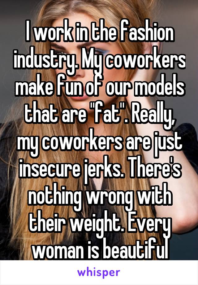 I work in the fashion industry. My coworkers make fun of our models that are "fat". Really, my coworkers are just insecure jerks. There's nothing wrong with their weight. Every woman is beautiful
