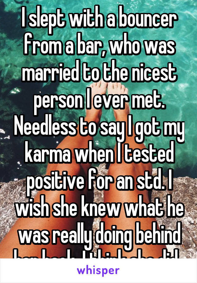 I slept with a bouncer from a bar, who was married to the nicest person I ever met. Needless to say I got my karma when I tested positive for an std. I wish she knew what he was really doing behind her back. I think she did. 