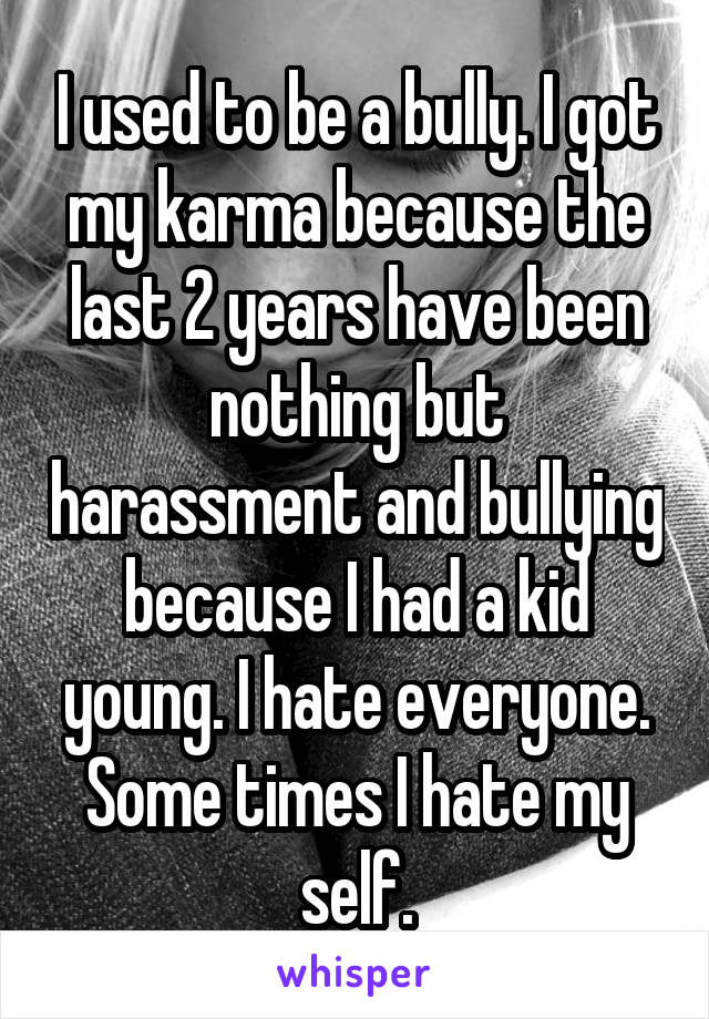 I used to be a bully. I got my karma because the last 2 years have been nothing but harassment and bullying because I had a kid young. I hate everyone. Some times I hate my self.