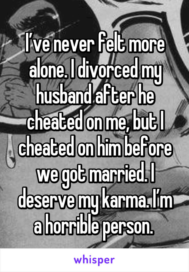 I’ve never felt more alone. I divorced my husband after he cheated on me, but I cheated on him before we got married. I deserve my karma. I’m a horrible person. 