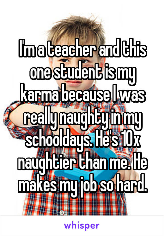 I'm a teacher and this one student is my karma because I was really naughty in my schooldays. He's 10x naughtier than me. He makes my job so hard.