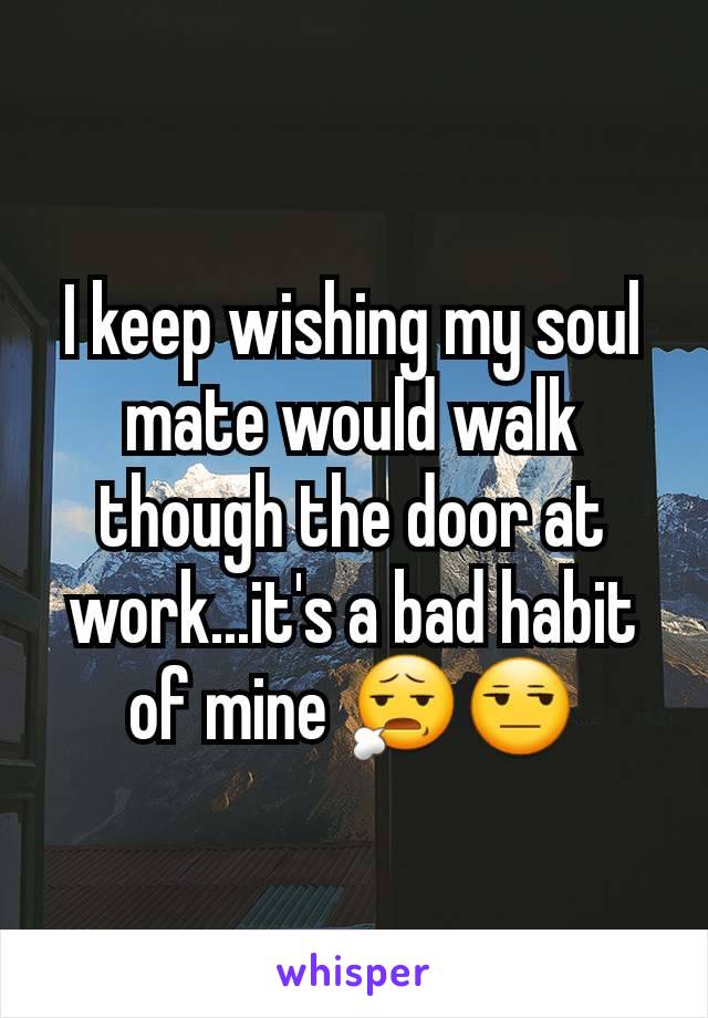 I keep wishing my soul mate would walk though the door at work...it's a bad habit of mine 😧😒