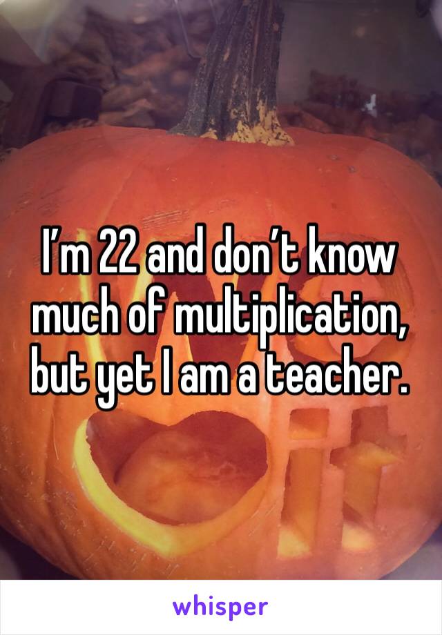 I’m 22 and don’t know much of multiplication, but yet I am a teacher.