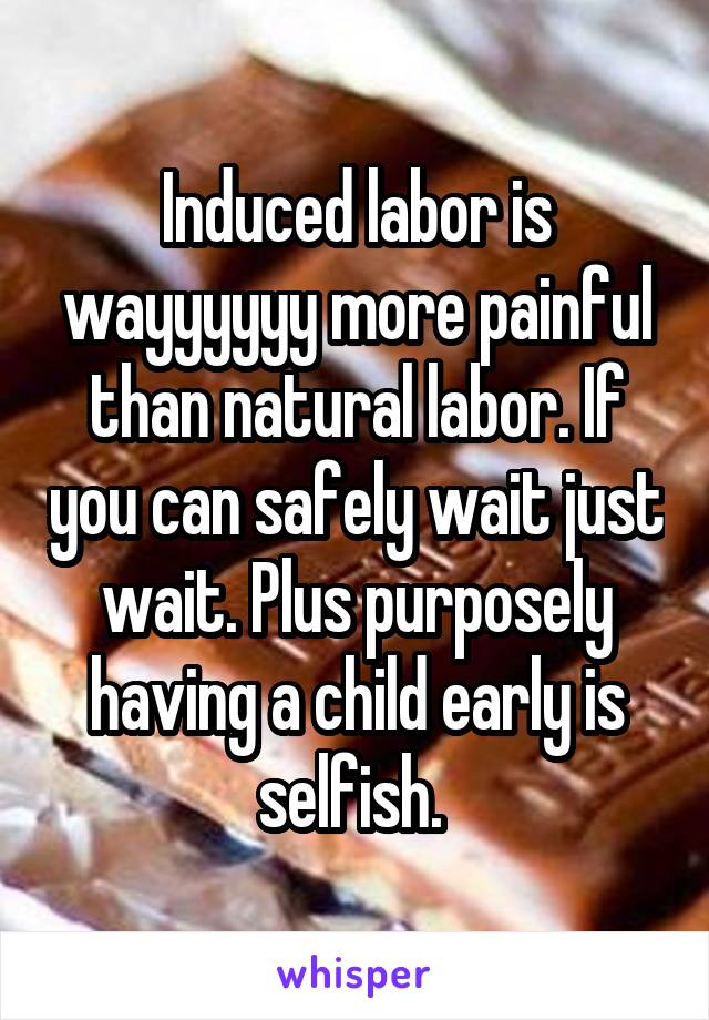 Induced labor is wayyyyyy more painful than natural labor. If you can safely wait just wait. Plus purposely having a child early is selfish. 