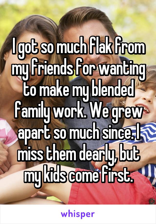 I got so much flak from my friends for wanting to make my blended family work. We grew apart so much since. I miss them dearly, but my kids come first.