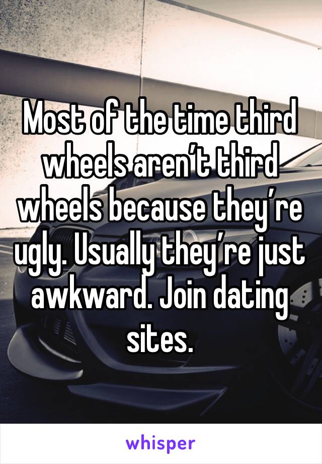 Most of the time third wheels aren’t third wheels because they’re ugly. Usually they’re just awkward. Join dating sites. 