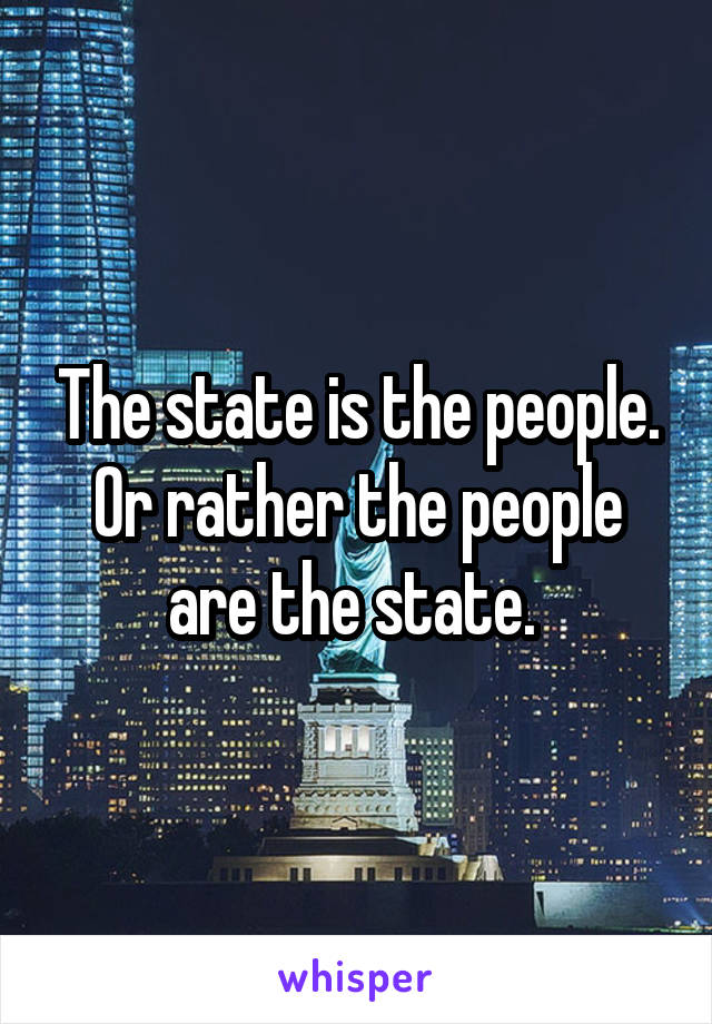 The state is the people. Or rather the people are the state. 