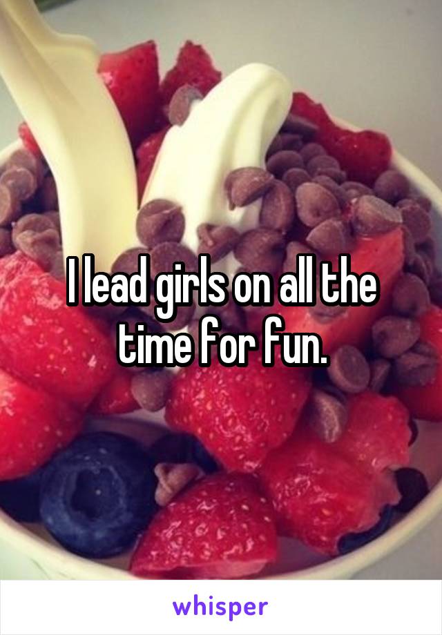 I lead girls on all the time for fun.