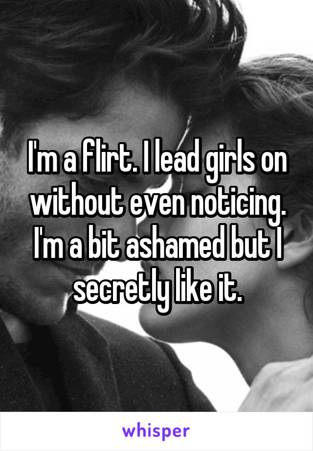 I'm a flirt. I lead girls on without even noticing. I'm a bit ashamed but I secretly like it.