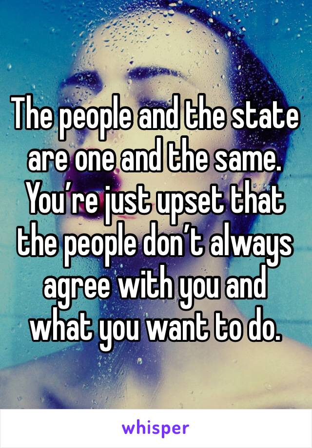 The people and the state are one and the same. 
You’re just upset that the people don’t always agree with you and what you want to do. 