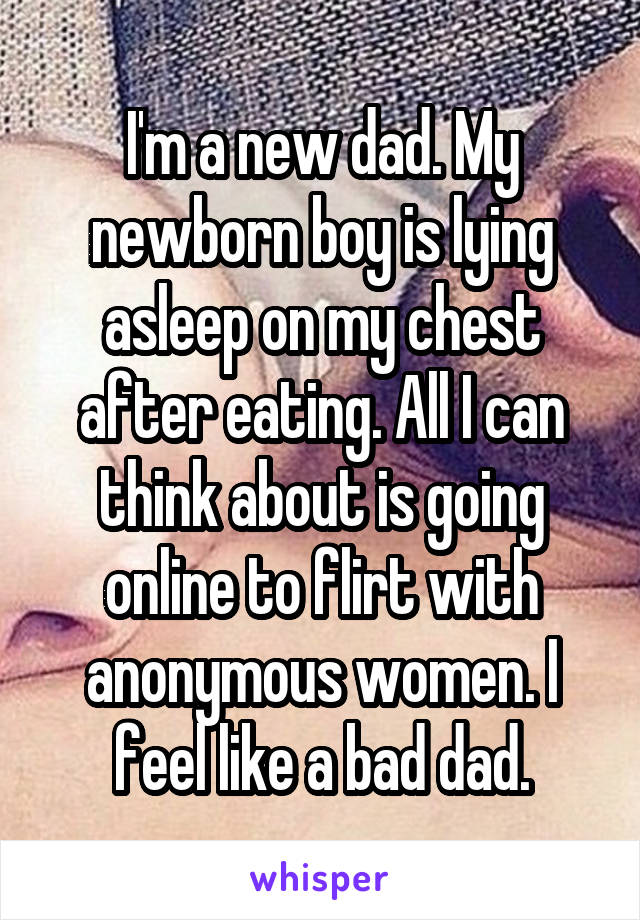 I'm a new dad. My newborn boy is lying asleep on my chest after eating. All I can think about is going online to flirt with anonymous women. I feel like a bad dad.