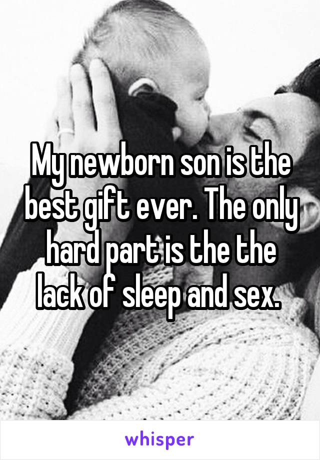 My newborn son is the best gift ever. The only hard part is the the lack of sleep and sex. 