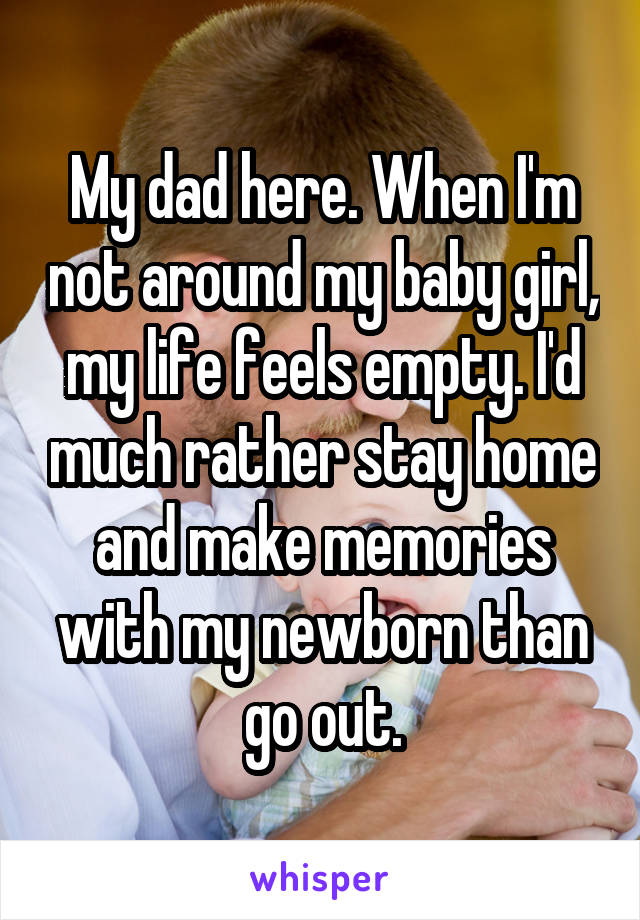 My dad here. When I'm not around my baby girl, my life feels empty. I'd much rather stay home and make memories with my newborn than go out.