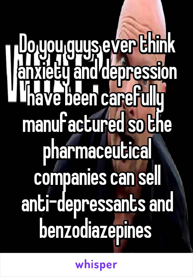 Do you guys ever think anxiety and depression have been carefully  manufactured so the pharmaceutical companies can sell anti-depressants and benzodiazepines 