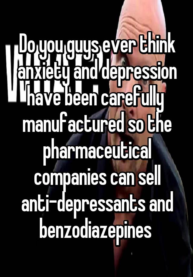 Do you guys ever think anxiety and depression have been carefully  manufactured so the pharmaceutical companies can sell anti-depressants and benzodiazepines 