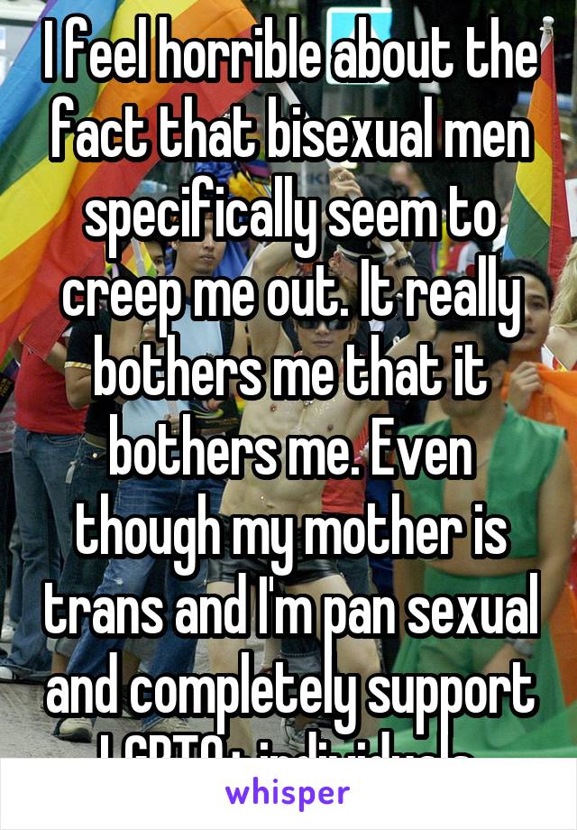 I feel horrible about the fact that bisexual men specifically seem to creep me out. It really bothers me that it bothers me. Even though my mother is trans and I'm pan sexual and completely support LGBTQ+ individuals.