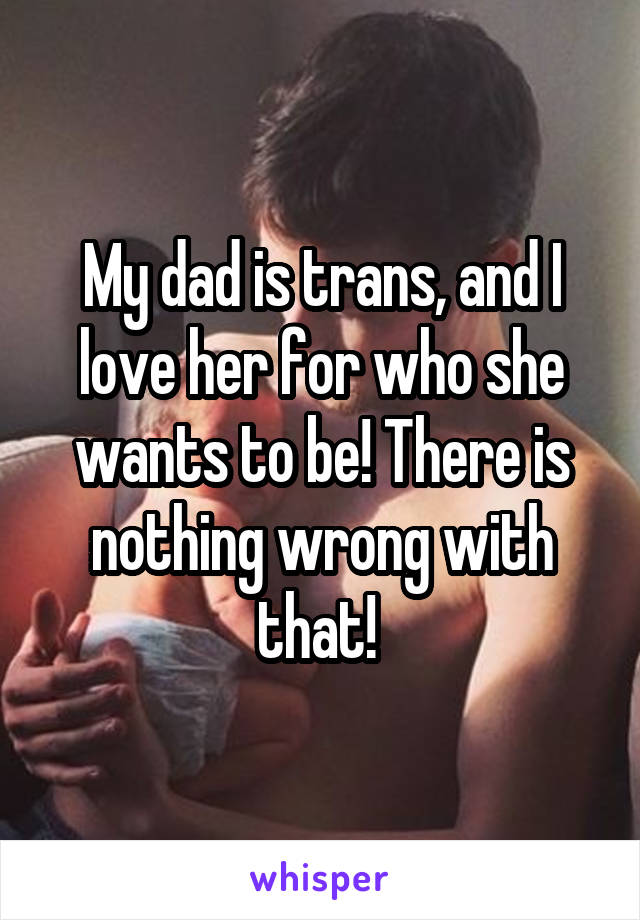 My dad is trans, and I love her for who she wants to be! There is nothing wrong with that! 