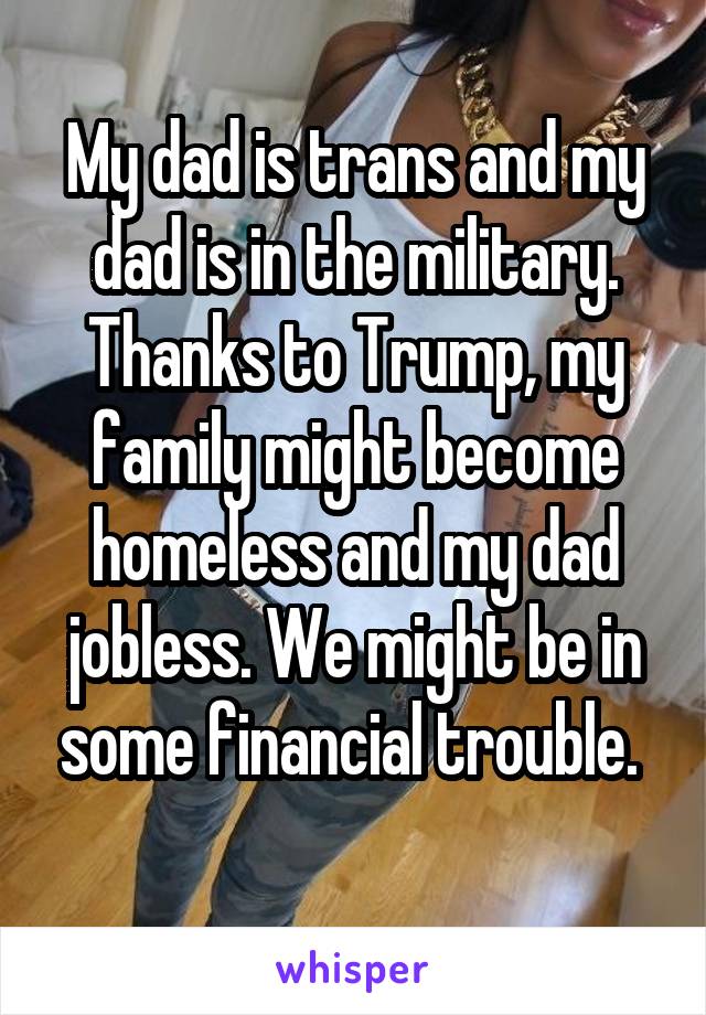My dad is trans and my dad is in the military. Thanks to Trump, my family might become homeless and my dad jobless. We might be in some financial trouble. 
