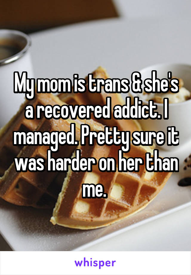 My mom is trans & she's a recovered addict. I managed. Pretty sure it was harder on her than me. 