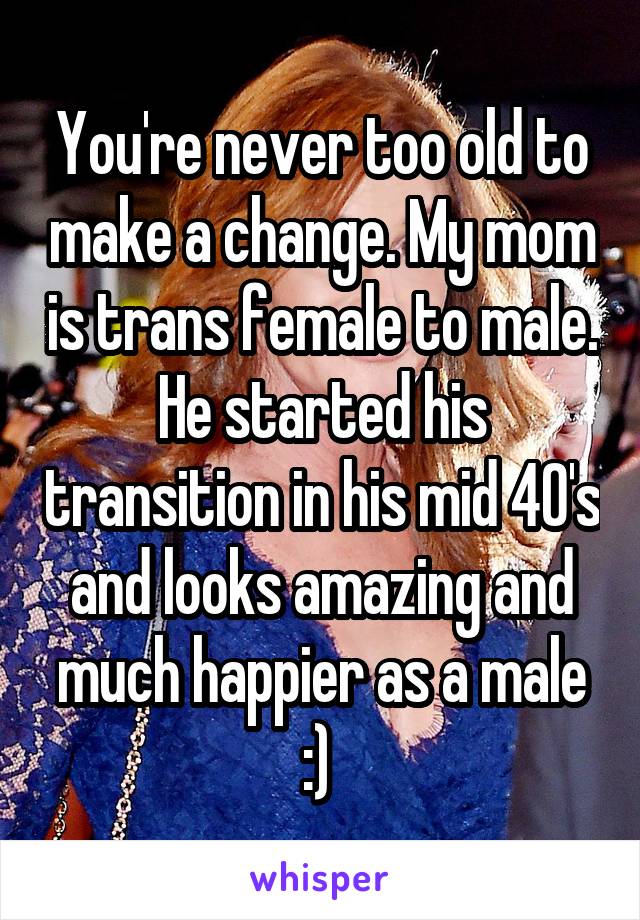 You're never too old to make a change. My mom is trans female to male. He started his transition in his mid 40's and looks amazing and much happier as a male :) 