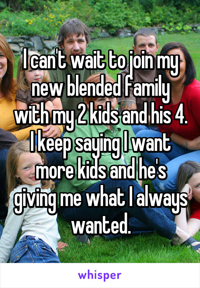 I can't wait to join my new blended family with my 2 kids and his 4. I keep saying I want more kids and he's giving me what I always wanted.