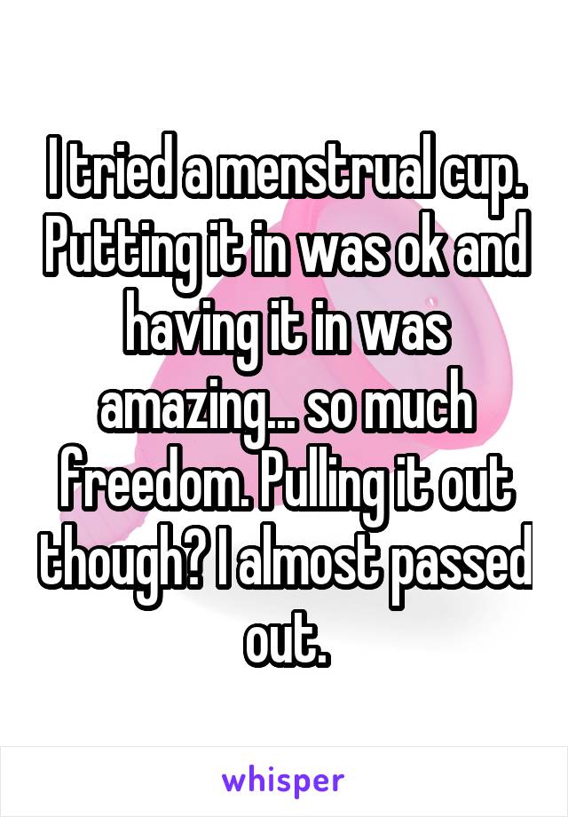 I tried a menstrual cup. Putting it in was ok and having it in was amazing... so much freedom. Pulling it out though? I almost passed out.