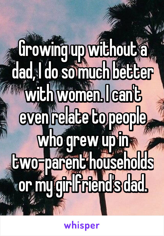 Growing up without a dad, I do so much better with women. I can't even relate to people who grew up in two-parent households or my girlfriend's dad.