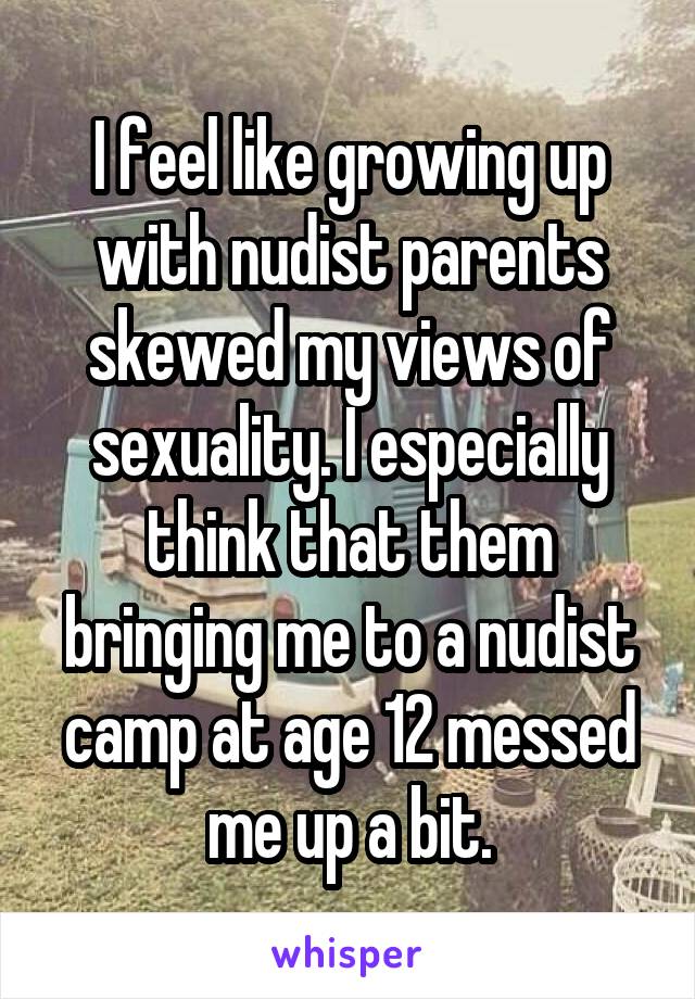 I feel like growing up with nudist parents skewed my views of sexuality. I especially think that them bringing me to a nudist camp at age 12 messed me up a bit.