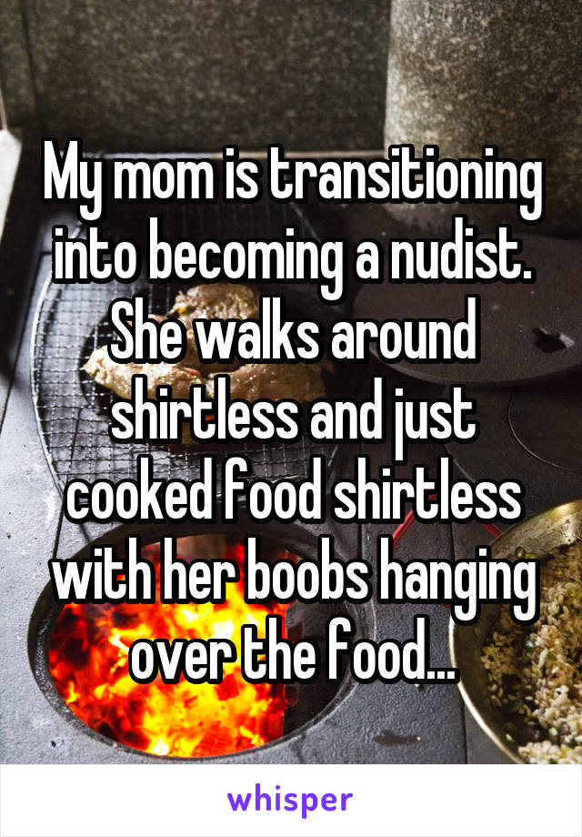 My mom is transitioning into becoming a nudist. She walks around shirtless and just cooked food shirtless with her boobs hanging over the food...