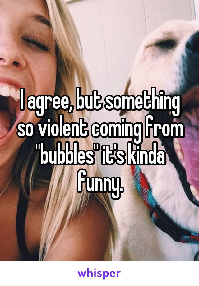 I agree, but something so violent coming from "bubbles" it's kinda funny.