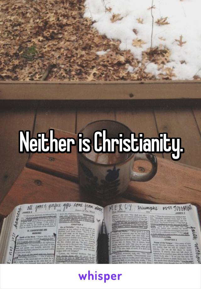 Neither is Christianity.