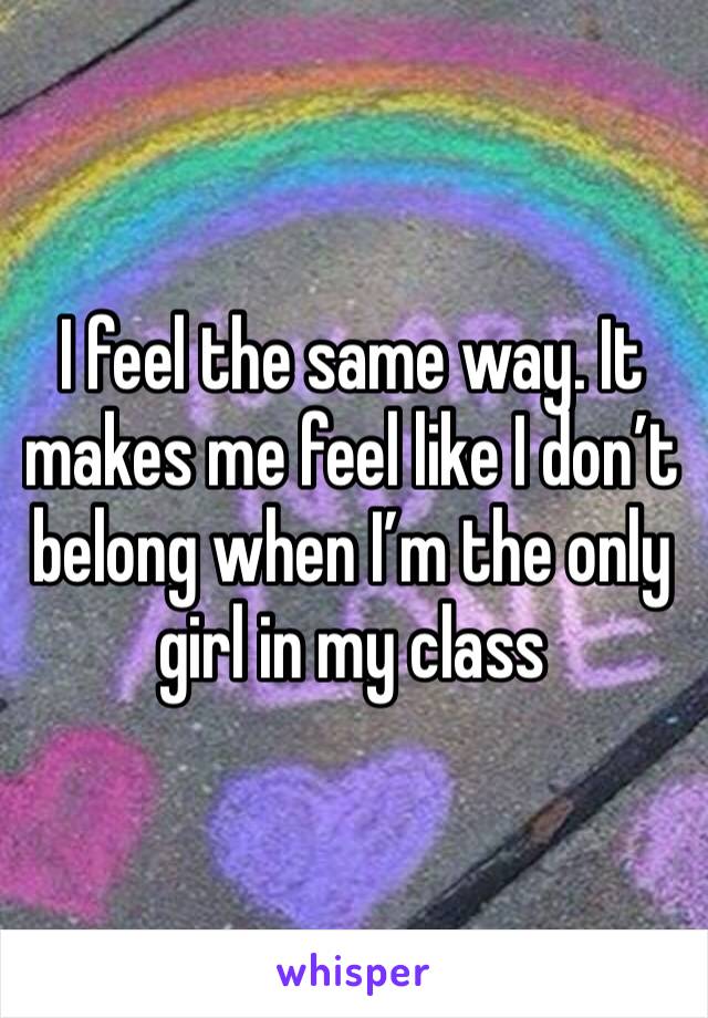 I feel the same way. It makes me feel like I don’t belong when I’m the only girl in my class 