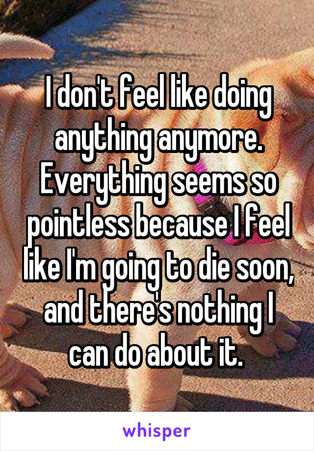 I don't feel like doing anything anymore. Everything seems so pointless because I feel like I'm going to die soon, and there's nothing I can do about it. 